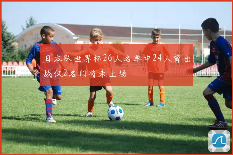 日本队世界杯26人名单中24人曾出战仅2名门将未上场