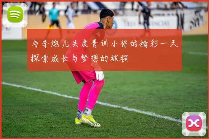 与李炮儿共度青训小将的精彩一天探索成长与梦想的旅程