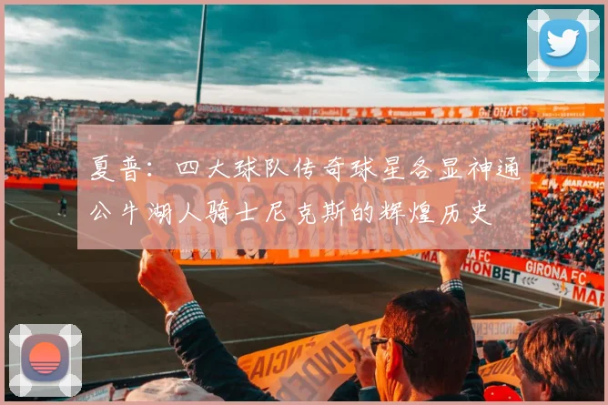夏普：四大球队传奇球星各显神通公牛湖人骑士尼克斯的辉煌历史