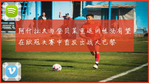 阿什拉夫与登贝莱重返训练场有望在欧冠决赛中首发出战大巴黎