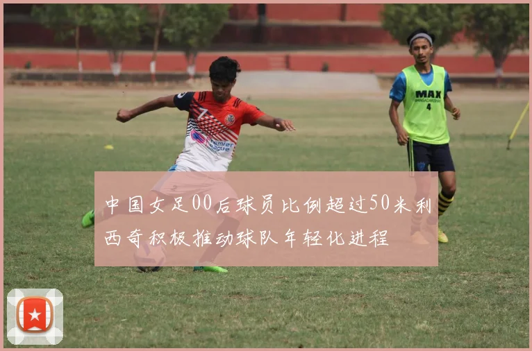 中国女足00后球员比例超过50米利西奇积极推动球队年轻化进程