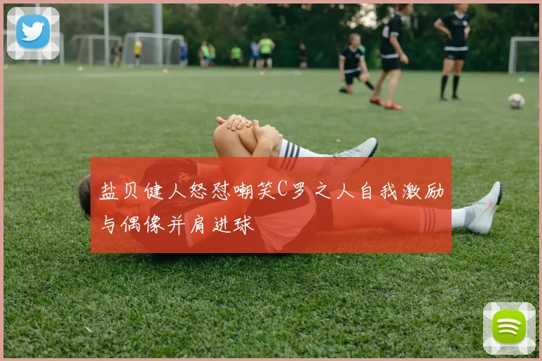 盐贝健人怒怼嘲笑C罗之人自我激励与偶像并肩进球