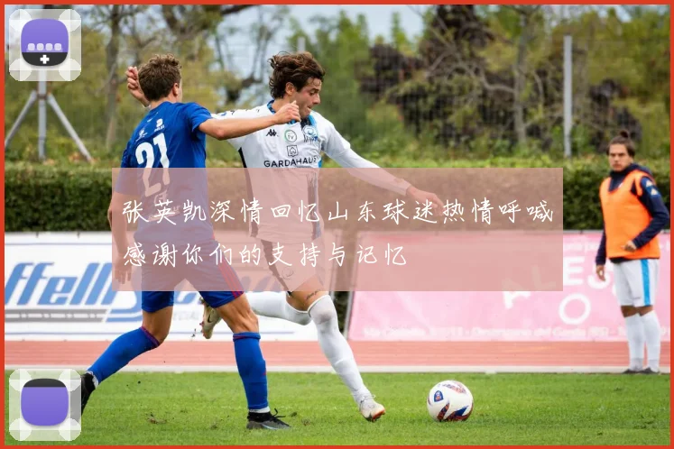 张英凯深情回忆山东球迷热情呼喊感谢你们的支持与记忆
