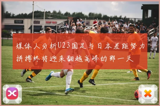媒体人分析U23国足与日本差距努力拼搏终将迎来翻越高峰的那一天