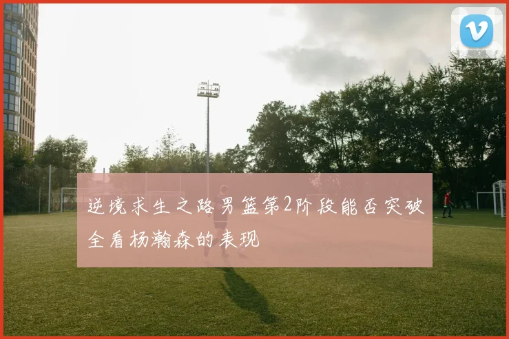 逆境求生之路男篮第2阶段能否突破全看杨瀚森的表现