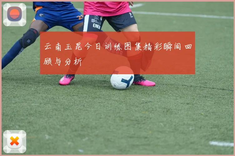云南玉昆今日训练图集精彩瞬间回顾与分析