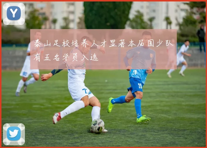 泰山足校培养人才显著本届国少队有五名学员入选