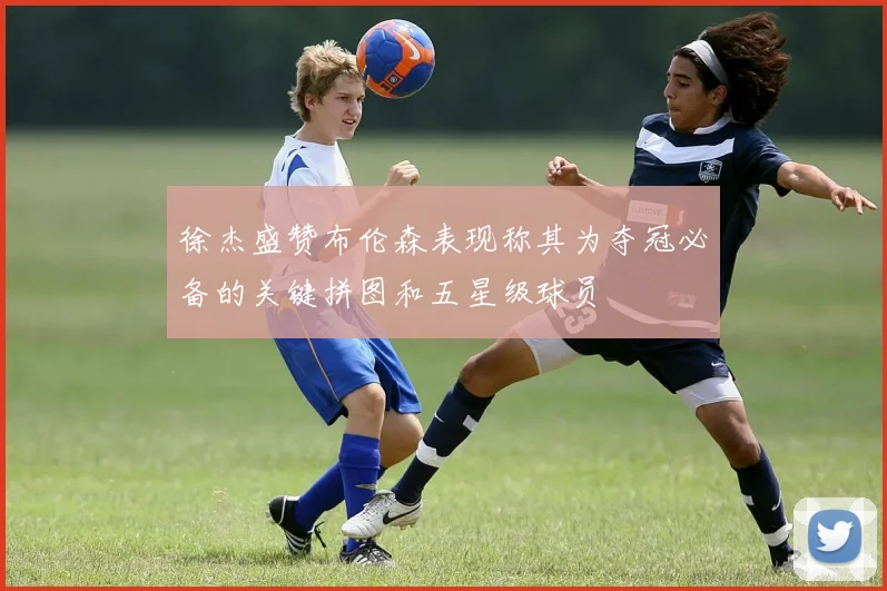 徐杰盛赞布伦森表现称其为夺冠必备的关键拼图和五星级球员